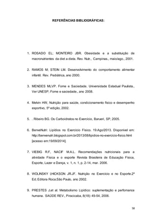 58
REFERÊNCIAS BIBLIOGRÁFICAS:
1. ROSADO EL; MONTEIRO JBR. Obesidade e a substituição de
macronutrientes da diet a dieta. Rev. Nutr., Campinas., maio/ago., 2001.
2. RAMOS M; STEIN LM. Desenvolvimento do comportamento alimentar
infantil. Rev. Pediátrica, ano 2000.
3. MENDES MLVP. Fome e Saciedade. Universidade Estadual Paulista.,
Ver UNESP; Fome e saciedade., ano 2008.
4. Melvin HW, Nutrição para saúde, condicionamento físico e desempenho
esportivo, 5º edição, 2002.
5. . Ribeiro BG. Os Carboidratos no Exercício, Barueri, SP, 2005.
6. BenveNutri: Lipídios no Exercício Físico. 19.Ago/2013. Disponível em:
http://benvenutri.blogspot.com.br/2013/08/lipidios-no-exercicio-fisico.html
[acesso em:19/09/2014].
7. VIEBIG R.F, NACIF M.A.L. Recomendações nutricionais para a
atividade Física e o esporte Revista Brasileira de Educação Física,
Esporte, Lazer e Dança, v. 1, n. 1, p. 2-14, mar. 2006.
8. WOLINSKY I,HICKSON JR.JF. Nutrição no Exercício e no Esporte.2ª
Ed; Editora Roca;São Paulo, ano 2002.
9. PRESTES J,et al. Metabolismo Lipídico: suplementação e perfomance
humana. SAÚDE REV., Piracicaba, 8(18): 49-54, 2006.
 