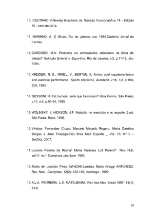 59
10. COUTINHO V.Revista Brasileira de Nutrição Funcional,Ano 14 - Edição
58 - Abril de 2014.
11. MARINHO, A. O Globo, Rio de Janeiro, out. 1994.Caderno Jornal da
Família.
12.CARDOSO, M.A. Proteínas ou aminoácidos adicionais na dieta de
atletas? Nutrição Enteral e Esportiva, Rio de Janeiro, v.3, p.11-12, abr.
1994.
13.KREIDER, R. B., MIRIEL, V., BERTUN, E. Amino acid supplementation
and exercise performance. Sports Medicine, Auckland, v.16, n.3, p.190-
209, 1993.
14.GESSONI, R. Fat burners: será que funcionam? Boa Forma, São Paulo,
v.10, n.6, p.93-95, 1995
15.WOLINSKY, I.; HICKSON, J.F. Nutrição no exercício e no esporte. 2.ed.
São Paulo, Roca, 1996.
16.Vinicius Fernandes Cruzat, Marcelo Macedo Rogero, Maria Carolina
Borges e Julio Tirapegui.Rev Bras Med Esporte _ Vol. 13, Nº 5 –
Set/Out, 2007.
17.Luciene Pereira da RochaI; Maria Vanessa Lott PereiraII Rev. Nutr.
vol.11 no.1 Campinas Jan./June 1998.
18.Maria de Lourdes Pires BIANCHI1;Lusânia Maria Greggi ANTUNES2.
Rev. Nutr., Campinas, 12(2): 123-130, maio/ago., 1999
19.A.L.A. FERREIRA, L.S. MATSUBARA. Rev Ass Med Brasil 1997; 43(1):
61-8
 