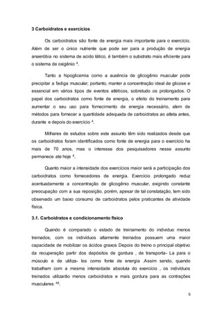 6
3 Carboidratos e exercícios
Os carboidratos são fonte de energia mais importante para o exercício.
Além de ser o único nutriente que pode ser para a produção de energia
anaeróbia no sistema de acido lático, é também o substrato mais eficiente para
o sistema de oxigênio 4.
Tanto a hipoglicemia como a ausência de glicogênio muscular pode
precipitar a fadiga muscular; portanto, manter a concentração ideal de glicose e
essencial em vários tipos de eventos atléticos, sobretudo os prolongados. O
papel dos carboidratos como fonte de energia, o efeito do treinamento para
aumentar o seu uso para fornecimento de energia necessário, alem de
métodos para fornecer a quantidade adequada de carboidratos ao atleta antes,
durante e depois do exercício 4.
Milhares de estudos sobre este assunto têm sido realizados desde que
os carboidratos foram identificados como fonte de energia para o exercício ha
mais de 70 anos, mas o interesse dos pesquisadores nesse assunto
permanece ate hoje 4.
Quanto maior a intensidade dos exercícios maior será a participação dos
carboidratos como fornecedores de energia. Exercício prolongado reduz
acentuadamente a concentração de glicogênio muscular, exigindo constante
preocupação com a sua reposição, porém, apesar de tal constatação, tem sido
observado um baixo consumo de carboidratos pelos praticantes de atividade
física.
3.1. Carboidratos e condicionamento físico
Quando é comparado o estado de treinamento do individuo menos
treinados, com os indivíduos altamente treinados possuem uma maior
capacidade de mobilizar os ácidos graxos Depois do treino o principal objetivo
da recuperação partir dos depósitos de gordura , de transporta- La para o
músculo e de utiliza- los como fonte de energia .Assim sendo, quando
trabalham com a mesma intensidade absoluta do exercício , os indivíduos
treinados utilizarão menos carboidratos e mais gordura para as contrações
musculares 49.
 