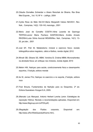 60
20.Cláudia Dornelles Schneider e Alvaro Reischak de Oliveira. Rev Bras
Med Esporte _ Vol. 10, Nº 4 – Jul/Ago, 2004
21.Cyntia Rosa de Melo SILVA1.Maria Margareth Veloso NAVES1. Rev.
Nutr., Campinas, 14(2): 135-143, maio/ago., 2001
22.Maria José de Carvalho COSTA1.Aline Lacerda de Queiroga
TERTO2.Leonor Maria Pacheco SANTOS3.Maria Amélia Amado
RIVERA4.Luiza Sônia Ascciuti MOURARev. Nutr., Campinas, 14(1): 13-
20, jan./abr., 2001
23.Joel SF, Petr M, Metabolismo mineral e exercicio fisico: revisão
bibliográfica sobre magnésio, cálcio e fósforo, revista digital, 2012
24.Mirceli GB, Gilvane SS, MBM, Veridina B, Cristina MBM, Micronutrientes
na atividade fisica: um enfoque nos minerais, revista digital, 2010
25.Melvin HW, Nutriçao para saúde, condicionamento físico e desempenho
esportivo, 5°edição, editora menole
26.Ira W, James FHJ, Nutriçao no exercício e no esporte, 2°edição, editora
roca
27.Fred Brouns. Fundamentos de Nutrição para os Desportos. 2ª ed.
Editora Guanabara Koogan S.A, 2005.
28.(Marcelo Luis Marquezi. Antonio Herbert Lancha Junior. Estratégias de
reposição Hídrica: Revisão e recomendações aplicadas. Disponível em:
http://www.lifegroup.com.br/FE9.pdf)
29.(Regulação dos Fluídos corporais. Disponivel em:
http://www.uff.br/WebQuest/pdf/osmo.htm).
 