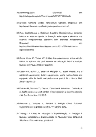 61
30.(Termorregulação. Disponível em:
http://pt.wikipedia.org/wiki/Termorregula%C3%A7%C3%A3o
31.(Débora Carvalho Meldal. Temperatura Corporal. Disponível em:
http://www.infoescola.com/fisiologia/temperatura-corporal/).
32.(Any, Beatriz,Renata e Roberson. Equilíbrio Hidroelétrolítico: conceitos
básicos e aspectos gerais da interação entre água e eletrólitos nos
diversos compartimentos corpóreos com diferentes metabolismos.
Disponível em:
http://equilibrohidroeletroltico.blogspot.com.br/2011/03/isotonicos-ou-
repositores.html).
33.Garcia Júnior JR, Viviani MT. Análise dos conhecimentos sobre nutrição
básica e aplicada de profi ssionais de educação física e nutrição.
Nutrição em Pauta. 2003 nov-dez:26-9.
34.Castell LM, Burke LM, Stear SJ, Maughan RJ. BJSM reviews: A-Z of
nutritional supplements: dietary supplements, sports nutrition foods and
ergogenic aids for health and performance part 8. Br J Sports Med.
2010;44(6):468-70
35.Kreider RB, Wilborn CD, Taylor L, Campbell B, Almada AL, Collins R, et
al. ISSN exercise & sport nutrition review: research & recommendations.
J Int Soc Sports Nutr. 2010;7:7.
36.Paschoal V., Marques N., Sant'ana V. Nutrição Clínica Funcional.
Suplementação na prática esportiva. VP Editora. 2012.
37.Tirapegui J, Castro IA. Introdução à Suplementação. In: Tirapegui J.
Nutrição, Metabolismo e Suplementação na Atividade Física. 2012. 2ed.
São Paulo: Editora Atheneu, p143-145.
 