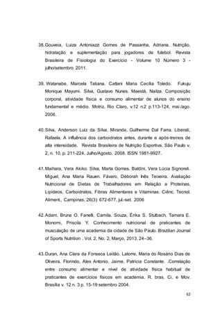 62
38.Gouveia, Luiza Antoniazzi Gomes de Passanha, Adriana. Nutrição,
hidratação e suplementação para jogadores de futebol. Revista
Brasileira de Fisiologia do Exercício - Volume 10 Número 3 -
julho/setembro 2011.
39. Watanabe, Marcela Tatiana. Catlani Maria Cecília Toledo. Fukuju
Monique Mayumi. Silva, Gustavo Nunes. Maestá, Nailza. Composição
corporal, atividade física e consumo alimentar de alunos do ensino
fundamental e médio. Motriz, Rio Claro, v.12 n.2 p.113-124, mai./ago.
2006.
40.Silva, Anderson Luiz da Silva. Miranda, Guilherme Dal Farra. Liberali,
Rafaela. A influência dos carboidratos antes, durante e após-treinos de
alta intensidade. Revista Brasileira de Nutrição Esportiva, São Paulo v.
2, n. 10, p. 211-224, Julho/Agosto, 2008. ISSN 1981-9927.
41.Maihara, Vera Akiko. Silva, Marta Gomes. Baldini, Vera Lúcia Signoreli.
Miguel, Ana Maria Rauen. Fávaro, Déborah Inês Teixeira. Avaliação
Nutricional de Dietas de Trabalhadores em Relação a Proteínas,
Lipídeos, Carboidratos, Fibras Alimentares e Vitaminas. Ciênc. Tecnol.
Aliment., Campinas, 26(3): 672-677, jul.-set. 2006
42.Adam, Bruna O. Fanelli, Camila. Souza, Érika S. Stulbach, Tamara E.
Monomi, Priscila Y. Conhecimento nutricional de praticantes de
musculação de uma academia da cidade de São Paulo. Brazilian Journal
of Sports Nutrition . Vol. 2, No. 2, Março, 2013, 24–36.
43.Duran, Ana Clara da Fonseca Leitão. Latorre, Maria do Rosário Dias de
Oliveira. Florindo, Alex Antonio. Jaime, Patrícia Constante. .Correlação
entre consumo alimentar e nível de atividade física habitual de
praticantes de exercícios físicos em academia. R. bras. Ci. e Mov.
Brasília v. 12 n. 3 p. 15-19 setembro 2004.
 