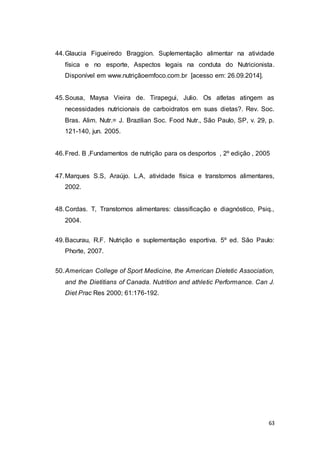 63
44.Glaucia Figueiredo Braggion. Suplementação alimentar na atividade
física e no esporte, Aspectos legais na conduta do Nutricionista.
Disponível em www.nutriçãoemfoco.com.br [acesso em: 26.09.2014].
45.Sousa, Maysa Vieira de. Tirapegui, Julio. Os atletas atingem as
necessidades nutricionais de carboidratos em suas dietas?. Rev. Soc.
Bras. Alim. Nutr.= J. Brazilian Soc. Food Nutr., São Paulo, SP, v. 29, p.
121-140, jun. 2005.
46.Fred. B ,Fundamentos de nutrição para os desportos , 2º edição , 2005
47.Marques S.S, Araújo. L.A, atividade física e transtornos alimentares,
2002.
48.Cordas. T, Transtornos alimentares: classificação e diagnóstico, Psiq.,
2004.
49.Bacurau, R.F. Nutrição e suplementação esportiva. 5º ed. São Paulo:
Phorte, 2007.
50.American College of Sport Medicine, the American Dietetic Association,
and the Dietitians of Canada. Nutrition and athletic Performance. Can J.
Diet Prac Res 2000; 61:176-192.
 