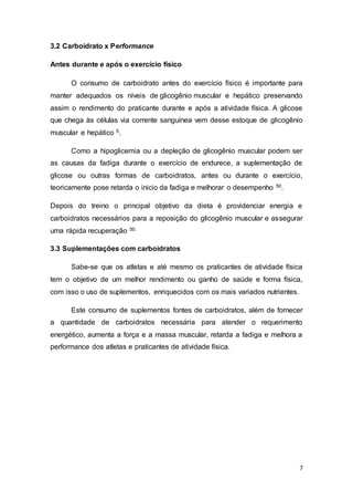 7
3.2 Carboidrato x Performance
Antes durante e após o exercício físico
O consumo de carboidrato antes do exercício físico é importante para
manter adequados os níveis de glicogênio muscular e hepático preservando
assim o rendimento do praticante durante e após a atividade física. A glicose
que chega às células via corrente sanguínea vem desse estoque de glicogênio
muscular e hepático 5.
Como a hipoglicemia ou a depleção de glicogênio muscular podem ser
as causas da fadiga durante o exercício de endurece, a suplementação de
glicose ou outras formas de carboidratos, antes ou durante o exercício,
teoricamente pose retarda o inicio da fadiga e melhorar o desempenho 50.
Depois do treino o principal objetivo da dieta é providenciar energia e
carboidratos necessários para a reposição do glicogênio muscular e assegurar
uma rápida recuperação 50.
3.3 Suplementações com carboidratos
Sabe-se que os atletas e até mesmo os praticantes de atividade física
tem o objetivo de um melhor rendimento ou ganho de saúde e forma física,
com isso o uso de suplementos, enriquecidos com os mais variados nutrientes.
Este consumo de suplementos fontes de carboidratos, além de fornecer
a quantidade de carboidratos necessária para atender o requerimento
energético, aumenta a força e a massa muscular, retarda a fadiga e melhora a
performance dos atletas e praticantes de atividade física.
 
