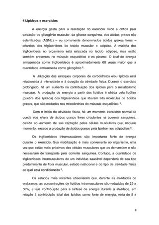 8
4 Lipídeos e exercícios
A energia gasta para a realização do exercício físico é obtida pela
oxidação do glicogênio muscular, da glicose sanguínea, dos ácidos graxos não
esterificados (AGNE) – ou comumente denominados ácidos graxos livres –
oriundos dos triglicerídeos do tecido muscular e adiposo. A maioria dos
triglicerídeos no organismo está estocada no tecido adiposo, mas estão
também presentes no músculo esquelético e no plasma. O total de energia
armazenada como triglicerídeos é aproximadamente 60 vezes maior que a
quantidade armazenada como glicogênio 6.
A utilização dos estoques corporais de carboidratos e/ou lipídios está
relacionada à intensidade e à duração da atividade física. Durante o exercício
prolongado, há um aumento na contribuição dos lipídios para o metabolismo
muscular. A produção de energia a partir dos lipídios é obtida pela lipólise
(quebra dos lipídios) dos triglicerídeos que liberam três moléculas de ácidos
graxos, que são oxidadas nas mitocôndrias do músculo esquelético 6.
Com o início da atividade física, há um momento transitório normal de
queda nos níveis de ácidos graxos livres circulantes na corrente sanguínea,
devido ao aumento de sua captação pelas células musculares que, naquele
momento, excede a produção de ácidos graxos pela lipólise nos adipócitos 6.
Os triglicerídeos intramusculares são importante fonte de energia
durante o exercício. Sua mobilização é mais conveniente ao organismo, uma
vez que estão mais próximos das células musculares que os demandam e não
necessitam de transporte pela corrente sanguínea. Contudo, a quantidade de
triglicerídeos intramusculares de um indivíduo saudável dependerá de seu tipo
predominante de fibra muscular, estado nutricional e do tipo de atividade física
ao qual está condicionado 6.
Os estudos mais recentes observaram que, durante as atividades de
endurance, as concentrações de lipídios intramusculares são reduzidas de 25 a
50%, e sua contribuição para a síntese de energia durante a atividade, em
relação à contribuição total dos lipídios como fonte de energia, varia de 5 a
 