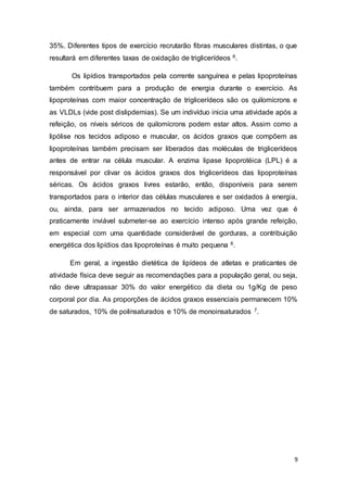 9
35%. Diferentes tipos de exercício recrutarão fibras musculares distintas, o que
resultará em diferentes taxas de oxidação de triglicerídeos 6.
Os lipídios transportados pela corrente sanguínea e pelas lipoproteínas
também contribuem para a produção de energia durante o exercício. As
lipoproteínas com maior concentração de triglicerídeos são os quilomícrons e
as VLDLs (vide post dislipdemias). Se um indivíduo inicia uma atividade após a
refeição, os níveis séricos de quilomícrons podem estar altos. Assim como a
lipólise nos tecidos adiposo e muscular, os ácidos graxos que compõem as
lipoproteínas também precisam ser liberados das moléculas de triglicerídeos
antes de entrar na célula muscular. A enzima lipase lipoprotéica (LPL) é a
responsável por clivar os ácidos graxos dos triglicerídeos das lipoproteínas
séricas. Os ácidos graxos livres estarão, então, disponíveis para serem
transportados para o interior das células musculares e ser oxidados à energia,
ou, ainda, para ser armazenados no tecido adiposo. Uma vez que é
praticamente inviável submeter-se ao exercício intenso após grande refeição,
em especial com uma quantidade considerável de gorduras, a contribuição
energética dos lipídios das lipoproteínas é muito pequena 6.
Em geral, a ingestão dietética de lipídeos de atletas e praticantes de
atividade física deve seguir as recomendações para a população geral, ou seja,
não deve ultrapassar 30% do valor energético da dieta ou 1g/Kg de peso
corporal por dia. As proporções de ácidos graxos essenciais permanecem 10%
de saturados, 10% de polinsaturados e 10% de monoinsaturados 7.
 