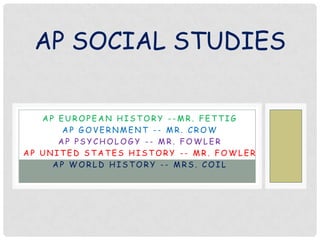 AP SOCIAL STUDIES
AP EUROPEAN HISTORY --MR. FETTIG
AP GOVERNMENT -- MR. CROW
AP PSYCHOLOGY -- MR. FOWLER
AP UNITED STATES HISTORY -- MR. FOWLER
AP WORLD HISTORY -- MRS. COIL

 