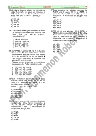 Prof. Agamenon Roberto SOLUÇÕES www.agamenonquimica.com 10
02)O volume de uma solução de hidróxido de
sódio 1,5 mol/L que deve ser misturado a
300 mL de uma solução 2 mol/L da mesma
base, a fim torná-la solução 1,8 mol/L, é:
a) 200 mL.
b) 20 mL.
c) 2000 mL.
d) 400 mL.
e) 350 mL.
03) Que volumes de soluções 0,5mol/L e 1,0mol/L
de mesmo soluto deveremos misturar para
obter 2,0L de solução 0,8mol/L,
respectivamente?
a) 200 mL e 1800 mL.
b) 1000 mL e 1000 mL.
c) 1200 mL e 800 mL.
d) 800 mL e 1200 mL.
e) 1800 mL e 200 mL.
04) (UNIV.FED.FLUMINENSE-RJ) A molaridade
de uma solução X de ácido nítrico é o triplo
da molaridade de outra solução Y de mesmo
ácido. Ao se misturar 200 mL da solução X
com 600 mL da solução Y, obtém-se uma
solução 0,3 mol/L do ácido.
Pode-se afirmar, então, que as molaridades
das soluções X e Y são, respectivamente:
a) 0,60 mol/L e 0,20 mol/L.
b) 0,45 mol/L e 0,15 mol/L.
c) 0,51 mol/L e 0,17 mol/L.
d) 0,75 mol/L e 0,25 mol/L.
e) 0,30 mol/L e 0,10 mol/L.
05)Qual a molaridade de uma solução de ácido
sulfúrico obtida pela mistura de 30 mL do
ácido 1,3%, densidade de 1,5 g/mL e 20 mL
do mesmo ácido 0,5 mol/L ?
Dados: H = 1 u.; O = 16 u.; S = 32 u
a) 0,64 mol/L.
b) 0,32 mol/L.
c) 0,48 mol/L.
d) 0,10 mol/L.
e) 0,50 mol/L.
06)200 mL de uma solução aquosa de glicose de
concentração 60g/L foram misturados a
300 mL de uma solução de glicose de
concentração 120g/L. A concentração da
solução final, em g/L, será:
a) 96 g/L.
b) 9,6 g/L.
c) 90 g/L.
d) 180 g/L.
e) 60 g/L.
07)Duas amostras de soluções aquosas de
NaOH, uma de volume 200 mL e 0,15 M e a
outra de volume 100 mL e 0,30 M, foram
misturadas. A molaridade da solução final
será:
a) 0,100 M.
b) 0,150 M.
c) 0,200 M.
d) 0,225 M.
e) 0,450 M.
08)500 mL de uma solução 1 M de H2SO4 e
1500 mL de uma outra solução 2 M de H2SO4
foram misturados e volume completado para
2500 mL pela adição de água. Identifique a
alternativa que apresenta corretamente a
molaridade da solução resultante:
a) 1,5 M.
b) 1,4 M.
c) 1,2 M.
d) 1,6 M.
e) 1,8 M.
 
