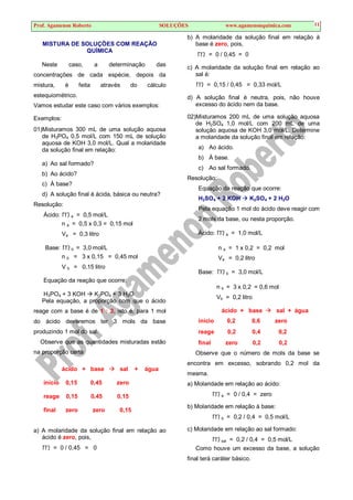 Prof. Agamenon Roberto SOLUÇÕES www.agamenonquimica.com 11
MISTURA DE SOLUÇÕES COM REAÇÃO
QUÍMICA
Neste caso, a determinação das
concentrações de cada espécie, depois da
mistura, é feita através do cálculo
estequiométrico.
Vamos estudar este caso com vários exemplos:
Exemplos:
01)Misturamos 300 mL de uma solução aquosa
de H3PO4 0,5 mol/L com 150 mL de solução
aquosa de KOH 3,0 mol/L. Qual a molaridade
da solução final em relação:
a) Ao sal formado?
b) Ao ácido?
c) À base?
d) A solução final é ácida, básica ou neutra?
Resolução:
Ácido: ma = 0,5 mol/L
n a = 0,5 x 0,3 = 0,15 mol
Va = 0,3 litro
Base: mb = 3,0 mol/L
n b = 3 x 0,15 = 0,45 mol
V b = 0,15 litro
Equação da reação que ocorre:
H3PO4 + 3 KOH  K3PO4 + 3 H2O
Pela equação, a proporção com que o ácido
reage com a base é de 1 : 3, isto é, para 1 mol
do ácido deveremos ter 3 mols da base
produzindo 1 mol do sal.
Observe que as quantidades misturadas estão
na proporção certa
ácido + base  sal + água
início 0,15 0,45 zero
reage 0,15 0,45 0,15
final zero zero 0,15
a) A molaridade da solução final em relação ao
ácido é zero, pois,
m = 0 / 0,45 = 0
b) A molaridade da solução final em relação à
base é zero, pois,
m = 0 / 0,45 = 0
c) A molaridade da solução final em relação ao
sal é:
m = 0,15 / 0,45 = 0,33 mol/L
d) A solução final é neutra, pois, não houve
excesso do ácido nem da base.
02)Misturamos 200 mL de uma solução aquosa
de H2SO4 1,0 mol/L com 200 mL de uma
solução aquosa de KOH 3,0 mol/L. Determine
a molaridade da solução final em relação:
a) Ao ácido.
b) À base.
c) Ao sal formado.
Resolução:
Equação da reação que ocorre:
H2SO4 + 2 KOH  K2SO4 + 2 H2O
Pela equação 1 mol do ácido deve reagir com
2 mols da base, ou nesta proporção.
Ácido: ma = 1,0 mol/L
n a = 1 x 0,2 = 0,2 mol
Va = 0,2 litro
Base: mb = 3,0 mol/L
n b = 3 x 0,2 = 0,6 mol
Vb = 0,2 litro
ácido + base  sal + água
início 0,2 0,6 zero
reage 0,2 0,4 0,2
final zero 0,2 0,2
Observe que o número de mols da base se
encontra em excesso, sobrando 0,2 mol da
mesma.
a) Molaridade em relação ao ácido:
ma = 0 / 0,4 = zero
b) Molaridade em relação à base:
mb = 0,2 / 0,4 = 0,5 mol/L
c) Molaridade em relação ao sal formado:
msal = 0,2 / 0,4 = 0,5 mol/L
Como houve um excesso da base, a solução
final terá caráter básico.
 