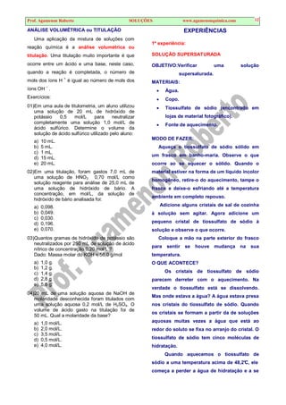 Prof. Agamenon Roberto SOLUÇÕES www.agamenonquimica.com 12
ANÁLISE VOLUMÉTRICA ou TITULAÇÃO
Uma aplicação da mistura de soluções com
reação química é a análise volumétrica ou
titulação. Uma titulação muito importante é que
ocorre entre um ácido e uma base, neste caso,
quando a reação é completada, o número de
mols dos íons H
+
é igual ao número de mols dos
íons OH –
.
Exercícios:
01)Em uma aula de titulometria, um aluno utilizou
uma solução de 20 mL de hidróxido de
potássio 0,5 mol/L para neutralizar
completamente uma solução 1,0 mol/L de
ácido sulfúrico. Determine o volume da
solução de ácido sulfúrico utilizado pelo aluno:
a) 10 mL.
b) 5 mL.
c) 1 mL.
d) 15 mL.
e) 20 mL.
02)Em uma titulação, foram gastos 7,0 mL de
uma solução de HNO3 0,70 mol/L como
solução reagente para análise de 25,0 mL de
uma solução de hidróxido de bário. A
concentração, em mol/L, da solução de
hidróxido de bário analisada foi:
a) 0,098.
b) 0,049.
c) 0,030.
d) 0,196.
e) 0,070.
03)Quantos gramas de hidróxido de potássio são
neutralizados por 250 mL de solução de ácido
nítrico de concentração 0,20 mol/L ?
Dado: Massa molar do KOH = 56,0 g/mol
a) 1,0 g.
b) 1,2 g.
c) 1,4 g.
d) 2,8 g.
e) 5,6 g.
04)20 mL de uma solução aquosa de NaOH de
molaridade desconhecida foram titulados com
uma solução aquosa 0,2 mol/L de H2SO4. O
volume de ácido gasto na titulação foi de
50 mL. Qual a molaridade da base?
a) 1,0 mol/L.
b) 2,0 mol/L.
c) 3,5 mol/L.
d) 0,5 mol/L.
e) 4,0 mol/L.
EXPERIÊNCIAS
1ª experiência:
SOLUÇÃO SUPERSATURADA
OBJETIVO:Verificar uma solução
supersaturada.
MATERIAIS:
• Água.
• Copo.
• Tiossulfato de sódio (encontrado em
lojas de material fotográfico).
• Fonte de aquecimento.
MODO DE FAZER:
Aqueça o tiossulfato de sódio sólido em
um frasco em banho-maria. Observe o que
ocorre ao se aquecer o sólido. Quando o
material estiver na forma de um líquido incolor
homogêneo, retire-o do aquecimento, tampe o
frasco e deixe-o esfriando até a temperatura
ambiente em completo repouso.
Adicione alguns cristais de sal de cozinha
à solução sem agitar. Agora adicione um
pequeno cristal de tiossulfato de sódio à
solução e observe o que ocorre.
Coloque a mão na parte exterior do frasco
para sentir se houve mudança na sua
temperatura.
O QUE ACONTECE?
Os cristais de tiossulfato de sódio
parecem derreter com o aquecimento. Na
verdade o tiossulfato está se dissolvendo.
Mas onde estava a água? A água estava presa
nos cristais do tiossulfato de sódio. Quando
os cristais se formam a partir da de soluções
aquosas muitas vezes a água que está ao
redor do soluto se fixa no arranjo do cristal. O
tiossulfato de sódio tem cinco moléculas de
hidratação.
Quando aquecemos o tiossulfato de
sódio a uma temperatura acima de 48,2°C, ele
começa a perder a água de hidratação e a se
 