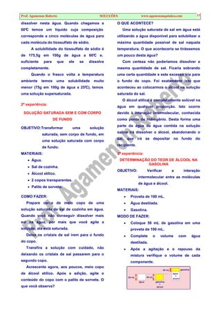 Prof. Agamenon Roberto SOLUÇÕES www.agamenonquimica.com 13
dissolver nesta água. Quando chegamos a
60°C temos um líquido cuja composição
corresponde a cinco moléculas de água para
cada molécula do tiossulfato de sódio.
A solubilidade do tiossulfato de sódio é
de 175,5g em 100g de água a 60°C e,
suficiente para que ele se dissolva
completamente.
Quando o frasco volta a temperatura
ambiente temos uma solubilidade muito
menor (75g em 100g de água a 25°C), temos
uma solução supersaturada.
2ª experiência:
SOLUÇÃO SATURADA SEM E COM CORPO
DE FUNDO
OBJETIVO:Transformar uma solução
saturada, sem corpo de fundo, em
uma solução saturada com corpo
de fundo.
MATERIAIS:
• Água.
• Sal de cozinha.
• Álcool etílico.
• 2 copos transparentes.
• Palito de sorvete.
COMO FAZER:
Prepare cerca de meio copo de uma
solução saturada de sal de cozinha em água.
Quando você não conseguir dissolver mais
sal na água, por mais que você agite a
solução, ela está saturada.
Deixe os cristais de sal irem para o fundo
do copo.
Transfira a solução com cuidado, não
deixando os cristais de sal passarem para o
segundo copo.
Acrescente agora, aos poucos, meio copo
de álcool etílico. Após a adição, agite o
conteúdo do copo com o palito de sorvete. O
que você observa?
O QUE ACONTECE?
Uma solução saturada de sal em água está
utilizando a água disponível para solubilizar a
máxima quantidade possível de sal naquela
temperatura. O que aconteceria se tirássemos
um pouco desta água?
Com certeza não poderíamos dissolver a
mesma quantidade de sal. Ficaria sobrando
uma certa quantidade e este excesso iria para
o fundo do copo. Foi exatamente isto que
aconteceu ao colocarmos o álcool na solução
saturada do sal.
O álcool etílico é completamente solúvel na
água em qualquer proporção. Isto ocorre
devido à interação intermolecular, conhecida
como ponte de hidrogênio. Desta forma uma
parte da água da água contida na solução
salina irá dissolver o álcool, abandonando o
sal, que irá se depositar no fundo do
recipiente.
3ª experiência:
DETERMINAÇÃO DO TEOR DE ÁLCOOL NA
GASOLINA
OBJETIVO: Verificar a interação
intermolecular entre as moléculas
de água e álcool.
MATERIAIS:
• Proveta de 100 mL.
• Água destilada.
• Gasolina.
MODO DE FAZER:
• Coloque 50 mL de gasolina em uma
proveta de 100 mL.
• Complete o volume com água
destilada.
• Após a agitação e o repouso da
mistura verifique o volume de cada
componente.
50 mL 50 mL
40 mL
água
+
álcool
gasolina
+
álcool
água
gasolina
 