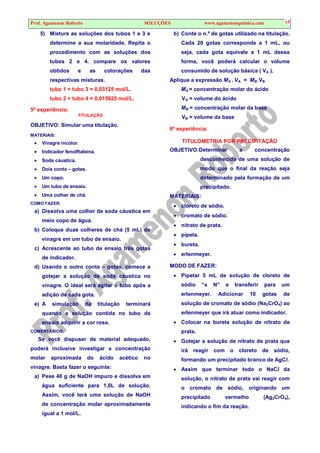 Prof. Agamenon Roberto SOLUÇÕES www.agamenonquimica.com 15
5) Misture as soluções dos tubos 1 e 3 e
determine a sua molaridade. Repita o
procedimento com as soluções dos
tubos 2 e 4. compare os valores
obtidos e as colorações das
respectivas misturas.
tubo 1 + tubo 3 = 0,03125 mol/L.
tubo 2 + tubo 4 = 0,015625 mol/L.
5ª experiência:
TITULAÇÃO
OBJETIVO: Simular uma titulação.
MATERIAIS:
• Vinagre incolor.
• Indicador fenolftaleína.
• Soda cáustica.
• Dois conta – gotas.
• Um copo.
• Um tubo de ensaio.
• Uma colher de chá.
COMO FAZER:
a) Dissolva uma colher de soda cáustica em
meio copo de água.
b) Coloque duas colheres de chá (5 mL) de
vinagre em um tubo de ensaio.
c) Acrescente ao tubo de ensaio três gotas
de indicador.
d) Usando o outro conta – gotas, comece a
gotejar a solução de soda cáustica no
vinagre. O ideal será agitar o tubo após a
adição de cada gota.
e) A simulação da titulação terminará
quando a solução contida no tubo de
ensaio adquirir a cor rosa.
COMENTÁRIOS:
Se você dispuser de material adequado,
poderá inclusive investigar a concentração
molar aproximada do ácido acético no
vinagre. Basta fazer o seguinte:
a) Pese 40 g de NaOH impuro e dissolva em
água suficiente para 1,0L de solução.
Assim, você terá uma solução de NaOH
de concentração molar aproximadamente
igual a 1 mol/L.
b) Conte o n.º de gotas utilizado na titulação.
Cada 20 gotas corresponde a 1 mL, ou
seja, cada gota equivale a 1 mL dessa
forma, você poderá calcular o volume
consumido de solução básica ( VA ).
Aplique a expressão MA . VA = MB .VB.
MA = concentração molar do ácido
VA = volume do ácido
MB = concentração molar da base
VB = volume da base
6ª experiência:
TITULOMETRIA POR PRECIPITAÇÃO
OBJETIVO:Determinar a concentração
desconhecida de uma solução de
modo que o final da reação seja
determinado pela formação de um
precipitado.
MATERIAIS:
• cloreto de sódio.
• cromato de sódio.
• nitrato de prata.
• pipeta.
• bureta.
• erlenmeyer.
MODO DE FAZER:
• Pipetar 5 mL de solução de cloreto de
sódio “x N” e transferir para um
erlenmeyer. Adicionar 10 gotas de
solução de cromato de sódio (Na2CrO4) ao
erlenmeyer que irá atuar como indicador.
• Colocar na bureta solução de nitrato de
prata.
• Gotejar a solução de nitrato de prata que
irá reagir com o cloreto de sódio,
formando um precipitado branco de AgCl.
• Assim que terminar todo o NaCl da
solução, o nitrato de prata vai reagir com
o cromato de sódio, originando um
precipitado vermelho (Ag2CrO4),
indicando o fim da reação.
 
