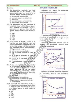 Prof. Agamenon Roberto SOLUÇÕES www.agamenonquimica.com 3
Exercícios:
01) Se dissolvermos totalmente uma certa
quantidade de sal em solvente e por
qualquer perturbação uma parte do sal se
depositar, teremos no final uma solução:
a) saturada com corpo de fundo.
b) supersaturada com corpo de fundo.
c) insaturada.
d) supersaturada sem corpo de fundo.
e) saturada sem corpo de fundo.
02) Um determinado sal tem coeficiente de
solubilidade igual a 34g/100g de água, a
20ºC. Tendo-se 450g de água a 20 ºC, a
quantidade, em gramas, desse sal, que
permite preparar uma solução saturada, é
de:
a) 484g.
b) 450g.
c) 340g.
d) 216g.
e) 153g.
03) A solubilidade do K2Cr2O7, a 20ºC, é de
12g/100g de água. Sabendo que uma
solução foi preparada dissolvendo-se 20g do
sal em 100g de água a 60ºC e que depois,
sem manter em repouso, ela foi resfriada a
20ºC, podemos afirmar que:
a) todo sal continuou na solução.
b) todo sal passou a formar um corpo de
chão.
c) 8g de sal foi depositado no fundo do
recipiente.
d) 12g do sal foi depositado no fundo do
recipiente.
e) 31g do sal passou a formar um corpo de
chão.
04) Após a evaporação de toda a água de 25g
de uma solução saturada (sem corpo de
fundo) da substância X, pesou-se o resíduo
sólido, obtendo-se 5g. Se, na mesma
temperatura do experimento anterior,
adicionarmos 80g da substância X em 300g
de água, teremos uma solução:
a) insaturada.
b) saturada sem corpo de fundo.
c) saturada com 5g de corpo de fundo.
d) saturada com 20g de corpo de fundo.
e) supersaturada.
05)A solubilidade do ácido bórico (H3BO3), a
20°
C, é de 5g em 100g de água. Adicionando-
se 200g de H3BO3 em 1,00 kg de água, a
20°
C, quantos gramas de ácido restam na
fase sólida?
a) 50g.
b) 75g.
c) 100g.
d) 150g.
e) 175g.
CURVAS DE SOLUBILIDADE
Analisando um gráfico de solubilidade
podemos destacar três regiões.
coeficiente
de
sol
ubilidade
temperatura (°C)
Y
X
Z
solução saturada
solução insaturada
solução supersaturada
( )
( )
( )
A temperatura e a pressão têm influência na
solubilidade de um sólido e de um gás em um
líquido.
Quando a solubilidade aumenta com o
aumento da temperatura, teremos uma
solubilidade endotérmica.
coefic
iente
de
solubilidade
temperatura (°C)
SOLUBILIDADE ENDOTÉRMICA
10
20
60
100
140
180
30 50 70 90
NH NO
N
O
NO
4 3
3
3
Na
K
K CrO
2 4
NaCl
Quando a solubilidade diminui com o aumento
da temperatura, teremos uma solubilidade
exotérmica.
coeficiente
de
solubilidade
SOLUBILIDADE EXOTÉRMICA
60
80
100
4
2
Na SO
temperatura (°C)
10
20
40
30 50 70 90
4 3
2 SO
Ce ( )
 