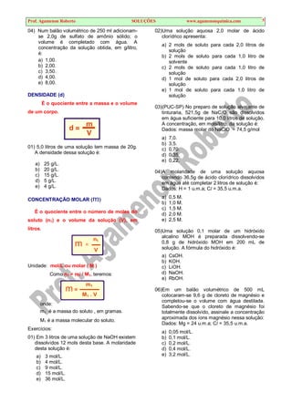 Prof. Agamenon Roberto SOLUÇÕES www.agamenonquimica.com 5
04) Num balão volumétrico de 250 ml adicionam-
se 2,0g de sulfato de amônio sólido; o
volume é completado com água. A
concentração da solução obtida, em g/litro,
é:
a) 1,00.
b) 2,00.
c) 3,50.
d) 4,00.
e) 8,00.
DENSIDADE (d)
É o quociente entre a massa e o volume
de um corpo.
d =
m
V
01) 5,0 litros de uma solução tem massa de 20g.
A densidade dessa solução é:
a) 25 g/L.
b) 20 g/L.
c) 15 g/L.
d) 5 g/L.
e) 4 g/L.
CONCENTRAÇÃO MOLAR (m)
É o quociente entre o número de moles do
soluto (n1) e o volume da solução (V), em
litros.
n1
m =
V
Unidade: mol/L ou molar ( M )
Como n1 = m1 / M1, teremos:
m1
m =
M1 . V
onde:
m1 é a massa do soluto , em gramas.
M1 é a massa molecular do soluto.
Exercícios:
01) Em 3 litros de uma solução de NaOH existem
dissolvidos 12 mols desta base. A molaridade
desta solução é:
a) 3 mol/L.
b) 4 mol/L.
c) 9 mol/L.
d) 15 mol/L.
e) 36 mol/L.
02)Uma solução aquosa 2,0 molar de ácido
clorídrico apresenta:
a) 2 mols de soluto para cada 2,0 litros de
solução
b) 2 mols de soluto para cada 1,0 litro de
solvente
c) 2 mols de soluto para cada 1,0 litro de
solução
d) 1 mol de soluto para cada 2,0 litros de
solução
e) 1 mol de soluto para cada 1,0 litro de
solução
03)(PUC-SP) No preparo de solução alvejante de
tinturaria, 521,5g de NaClO são dissolvidos
em água suficiente para 10,0 litros de solução.
A concentração, em mols/litro, da solução é:
Dados: massa molar do NaClO = 74,5 g/mol
a) 7,0.
b) 3,5.
c) 0,70.
d) 0,35.
e) 0,22.
04)A molaridade de uma solução aquosa
contendo 36,5g de ácido clorídrico dissolvidos
em água até completar 2 litros de solução é:
Dados: H = 1 u.m.a; Cl = 35,5 u.m.a.
a) 0,5 M.
b) 1,0 M.
c) 1,5 M.
d) 2,0 M.
e) 2,5 M.
05)Uma solução 0,1 molar de um hidróxido
alcalino MOH é preparada dissolvendo-se
0,8 g de hidróxido MOH em 200 mL de
solução. A fórmula do hidróxido é:
a) CsOH.
b) KOH.
c) LiOH.
d) NaOH.
e) RbOH.
06)Em um balão volumétrico de 500 mL
colocaram-se 9,6 g de cloreto de magnésio e
completou-se o volume com água destilada.
Sabendo-se que o cloreto de magnésio foi
totalmente dissolvido, assinale a concentração
aproximada dos íons magnésio nessa solução:
Dados: Mg = 24 u.m.a; Cl = 35,5 u.m.a.
a) 0,05 mol/L.
b) 0,1 mol/L.
c) 0,2 mol/L.
d) 0,4 mol/L.
e) 3,2 mol/L.
 