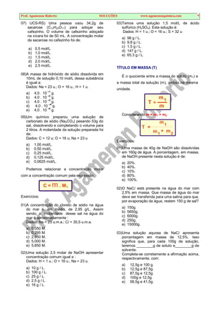 Prof. Agamenon Roberto SOLUÇÕES www.agamenonquimica.com 6
07) UCS-RS) Uma pessoa usou 34,2g de
sacarose (C12H22O11) para adoçar seu
cafezinho. O volume de cafezinho adoçado
na xícara foi de 50 mL. A concentração molar
da sacarose no cafezinho foi de:
a) 0,5 mol/L.
b) 1,0 mol/L.
c) 1,5 mol/L.
d) 2,0 mol/L.
e) 2,5 mol/L.
08)A massa de hidróxido de sódio dissolvida em
10mL de solução 0,10 mol/L dessa substância
é igual a:
Dados: Na = 23 u.; O = 16 u.; H = 1 u.
a) 4,0 . 10
–1
g.
b) 4,0 . 10 –2
g.
c) 4,0 . 10 –3
g.
d) 4,0 . 10 –4
g.
e) 4,0 . 10 –5
g.
09)Um químico preparou uma solução de
carbonato de sódio (Na2CO3) pesando 53g do
sal, dissolvendo e completando o volume para
2 litros. A molaridade da solução preparada foi
de:
Dados: C = 12 u; O = 16 u; Na = 23 u
a) 1,00 mol/L.
b) 0,50 mol/L.
c) 0,25 mol/L.
d) 0,125 mol/L.
e) 0,0625 mol/L.
Podemos relacionar a concentração molar
com a concentração comum pela expressão:
C = m . M1
Exercícios:
01)A concentração do cloreto de sódio na água
do mar é, em média, de 2,95 g/L. Assim
sendo, a molaridade desse sal na água do
mar é aproximadamente :
Dados: Na = 23 u.m.a.; Cl = 35,5 u.m.a.
a) 0,050 M.
b) 0,295 M.
c) 2,950 M.
d) 5,000 M.
e) 5,850 M.
02)Uma solução 2,5 molar de NaOH apresentar
concentração comum igual a :
Dados: H = 1 u.; O = 16 u.; Na = 23 u.
a) 10 g / L.
b) 100 g / L.
c) 25 g / L.
d) 2,5 g / L.
e) 16 g / L.
03)Temos uma solução 1,5 mol/L de ácido
sulfúrico (H2SO4). Esta solução é:
Dados: H = 1 u.; O = 16 u.; S = 32 u
a) 98 g / L.
b) 9,8 g / L.
c) 1,5 g / L.
d) 147 g / L.
e) 65,3 g / L.
TÍTULO EM MASSA (T)
É o quociente entre a massa do soluto (m1) e
a massa total da solução (m), ambas na mesma
unidade.
m1
T =
m
Considerando m = m1 + m2
m
m
1
1
T =
+ m2
Exercícios:
01)Uma massa de 40g de NaOH são dissolvidas
em 160g de água. A porcentagem, em massa,
de NaOH presente nesta solução é de:
a) 20%.
b) 40%.
c) 10%.
d) 80%.
e) 100%.
02)O NaCl está presente na água do mar com
2,5% em massa. Que massa de água do mar
deve ser transferida para uma salina para que,
por evaporação da água, restem 150 g de sal?
a) 150g.
b) 5850g.
c) 6000g.
d) 250g.
e) 15000g.
03)Uma solução aquosa de NaCl apresenta
porcentagem em massa de 12,5%. Isso
significa que, para cada 100g de solução,
teremos ________g de soluto e________g de
solvente.
Completa-se corretamente a afirmação acima,
respectivamente, com:
a) 12,5g e 100 g.
b) 12,5g e 87,5g.
c) 87,5g e 12,5g.
d) 100g e 12,5g.
e) 58,5g e 41,5g.
 