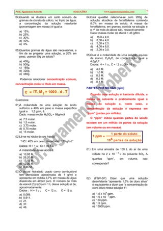 Prof. Agamenon Roberto SOLUÇÕES www.agamenonquimica.com 7
04)Quando se dissolve um certo número de
gramas de cloreto de cálcio, no triplo de água,
a concentração da solução resultante
(porcentagem em massa) é igual a:
a) 15%.
b) 25%.
c) 30%.
d) 40%.
e) 4%.
05)Quantos gramas de água são necessários, a
fim de se preparar uma solução, a 20% em
peso, usando 80g de soluto?
a) 400g.
b) 500g.
c) 180g.
d) 320g.
e) 480g.
Podemos relacionar concentração comum,
concentração molar e título em massa.
C = m. M1
= 1000 . d . T
Exercícios:
01)A molaridade de uma solução de ácido
sulfúrico a 49% em peso e massa específica
igual a 1,5 g/mL é:
Dado: massa molar H2SO4 = 98g/mol
a) 7,5 molar.
b) 1,5 molar.
c) 3,75 molar.
d) 0,75 molar.
e) 15 molar.
02)Lê-se no rótulo de um frasco:
“HCl: 40% em peso; densidade: 1,20 g/mL”
Dados: H = 1 u.; Cl = 35,5 u.
A molaridade desse ácido é:
a) 10,95 M.
b) 26,20 M.
c) 13,15 M.
d) 12,00 M.
e) 0,45 M.
03)O álcool hidratado usado como combustível
tem densidade aproximada de 1 g/ml e
apresenta em média 3,7% em massa de água
dissolvida em álcool puro. O número de mols
de etanol (C2H6O) em 1 L dessa solução é de,
aproximadamente:
Dados : H = 1 u ; C = 12 u ; O = 16 u
a) 0,089.
b) 0,911.
c) 21.
d) 37.
e) 46.
04)Esta questão relaciona-se com 200g de
solução alcoólica de fenolftaleína contendo
8,0% em massa de soluto. A massa de
fenolftaleína, em gramas, contida na solução e
o nº de mols do álcool são, respectivamente:
Dado: massa molar do etanol = 46 g/litro
a) 16,0 e 4,0.
b) 8,00 e 4,0.
c) 5,00 e 2,5.
d) 4,00 e 8,0.
e) 2,00 e 3,0.
05)Qual é a molaridade de uma solução aquosa
de etanol, C2H6O, de concentração igual a
4,6g/L?
Dados: H = 1 u.; C = 12 u.; O = 16 u.
a) 4,6 M.
b) 1,0 M.
c) 0,5 M.
d) 0,2 M.
e) 0,1 M.
PARTES POR MILHÃO (ppm)
Quando uma solução é bastante diluída, a
massa do solvente é praticamente igual à
massa da solução e, neste caso, a
concentração da solução é expressa em
“ppm” (partes por milhão).
O “ppm” indica quantas partes do soluto
existem em um milhão de partes da solução
(em volume ou em massa).
1 ppm =
1 parte do soluto
10 partes da solução
6
01) Em uma amostra de 100 L do ar de uma
cidade há 2 x 10 – 8
L do poluente SO2. A
quantas “ppm”, em volume, isso
corresponde?
02) (FGV-SP) Dizer que uma solução
desinfetante “apresenta 1,5% de cloro ativo”
é equivalente a dizer que “a concentração de
cloro ativo nessa solução é”:
a) 1,5 x 106
ppm.
b) 1,5 x 10 – 2
ppm.
c) 150 ppm.
d) 1,5 ppm.
e) 15000 ppm.
 