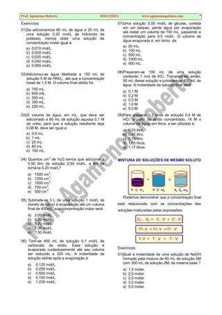Prof. Agamenon Roberto SOLUÇÕES www.agamenonquimica.com 9
Exercícios:
01)Se adicionarmos 80 mL de água a 20 mL de
uma solução 0,20 mol/L de hidróxido de
potássio, iremos obter uma solução de
concentração molar igual a:
a) 0,010 mol/L.
b) 0,020 mol/L.
c) 0,025 mol/L.
d) 0,040 mol/L.
e) 0,050 mol/L.
02)Adicionou-se água destilada a 150 mL de
solução 5 M de HNO3 , até que a concentração
fosse de 1,5 M. O volume final obtido foi:
a) 750 mL.
b) 600 mlL.
c) 500 mL.
d) 350 mL.
e) 250 mL.
03)O volume de água, em mL, que deve ser
adicionado a 80 mL de solução aquosa 0,1 M
de uréia, para que a solução resultante seja
0,08 M, deve ser igual a:
a) 0,8 mL.
b) 1 mL.
c) 20 mL.
d) 80 mL.
e) 100 mL.
04) Quantos cm3
de H2O temos que adicionar a
0,50 litro de solução 0,50 mol/L, a fim de
torná-la 0,20 mol/L?
a) 1500 cm
3
.
b) 1250 cm
3
.
c) 1000 cm3
.
d) 750 cm
3
.
e) 500 cm3
.
05) Submete-se 3 L de uma solução 1 mol/L de
cloreto de cálcio à evaporação até um volume
final de 400mL, sua concentração molar será:
a) 3,00 mol/L.
b) 4,25 mol/L.
c) 5,70 mol/L.
d) 7,00 mol/L.
e) 7,50 mol/L
06) Tem-se 400 mL de solução 0,1 mol/L de
carbonato de sódio. Essa solução é
evaporada cuidadosamente até seu volume
ser reduzido a 320 mL. A molaridade da
solução obtida após a evaporação é:
a) 0,125 mol/L.
b) 0,250 mol/L.
c) 0,500 mol/L.
d) 0,150 mol/L.
e) 1,235 mol/L.
07)Uma solução 0,05 mol/L de glicose, contida
em um béquer, perde água por evaporação
até restar um volume de 100 mL, passando a
concentração para 0,5 mol/L. O volume de
água evaporada é, em torno de:
a) 50 mL.
b) 100 mL.
c) 500 mL.
d) 1000 mL.
e) 900 mL.
08)Preparam-se 100 mL de uma solução
contendo 1 mol de KCl. Tomaram-se, então,
50 mL dessa solução e juntaram-se 450 mL de
água. A molaridade da solução final será:
a) 0,1 M
b) 0,2 M
c) 0,5 M
d) 1,0 M
e) 5,0 M
09)Para preparar 1,2 litros de solução 0,4 M de
HCl, a partir do ácido concentrado, 16 M o
volume de água, em litros, a ser utilizado é:
a) 0,03 litro.
b) 0,47 litro.
c) 0,74 litro.
d) 1,03 litros.
e) 1,17 litros.
MISTURA DE SOLUÇÕES DE MESMO SOLUTO
V C V’ C’
m1
m’
1 1
=
+
V C m
F F F
Podemos demonstrar que a concentração final
está relacionada com as concentrações das
soluções misturadas pelas expressões:
F F
C . V = C . V + C’. V’
m. V = m. V + m’. V’
T
. .V = T . V + T’. V’
Exercícios:
01)Qual a molaridade de uma solução de NaOH
formada pela mistura de 60 mL de solução 5M
com 300 mL de solução 2M, da mesma base ?
a) 1,5 molar.
b) 2,0 molar.
c) 2,5 molar.
d) 3,5 molar.
e) 5,0 molar.
 