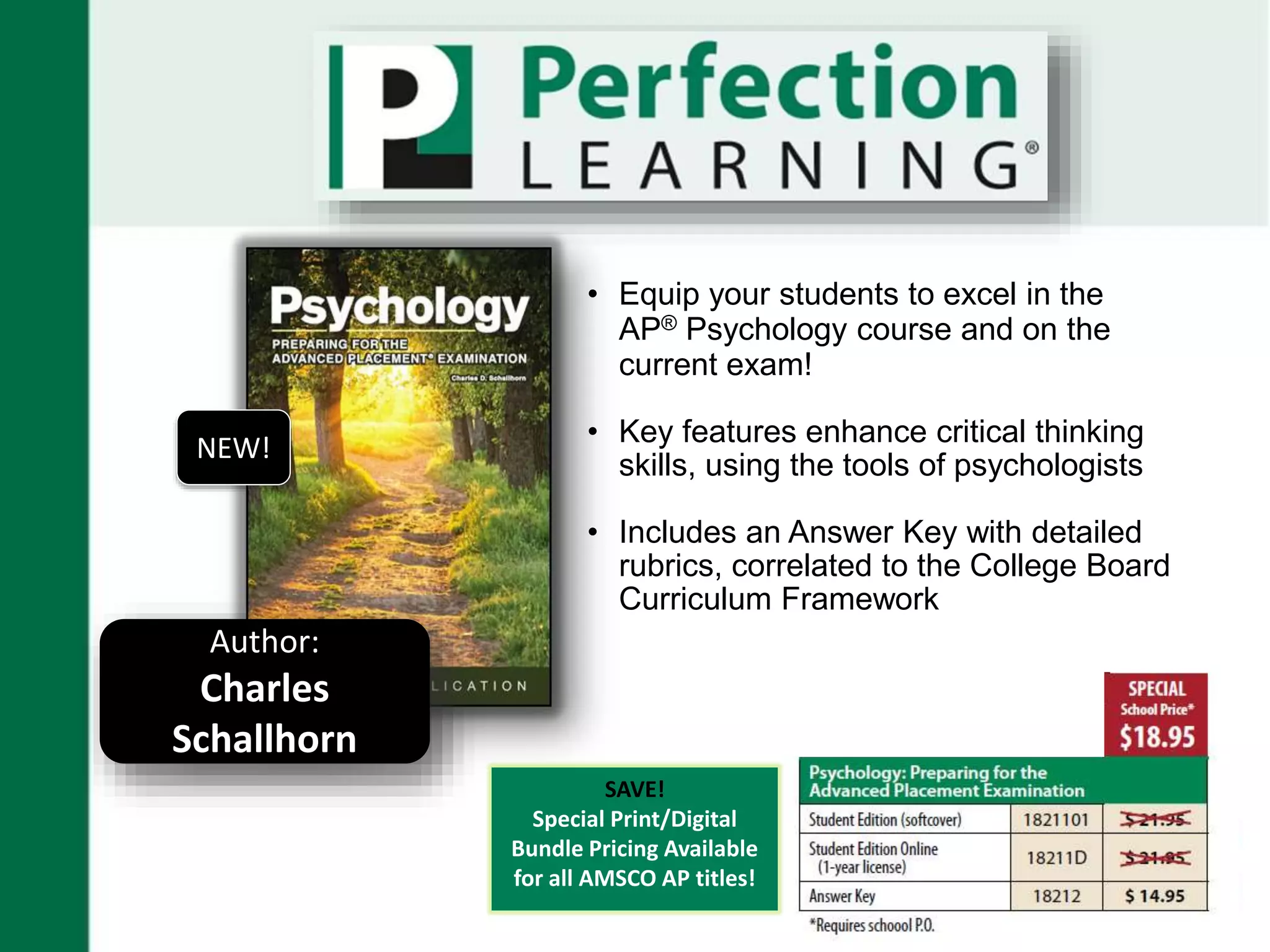 SAVE!
Special Print/Digital
Bundle Pricing Available
for all AMSCO AP titles!
• Equip your students to excel in the
AP® Psychology course and on the
current exam!
• Key features enhance critical thinking
skills, using the tools of psychologists
• Includes an Answer Key with detailed
rubrics, correlated to the College Board
Curriculum Framework
Author:
Charles
Schallhorn
NEW!
 