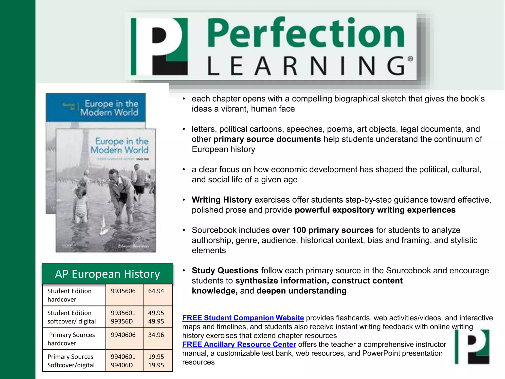 • each chapter opens with a compelling biographical sketch that gives the book’s
ideas a vibrant, human face
• letters, political cartoons, speeches, poems, art objects, legal documents, and
other primary source documents help students understand the continuum of
European history
• a clear focus on how economic development has shaped the political, cultural,
and social life of a given age
• Writing History exercises offer students step-by-step guidance toward effective,
polished prose and provide powerful expository writing experiences
• Sourcebook includes over 100 primary sources for students to analyze
authorship, genre, audience, historical context, bias and framing, and stylistic
elements
• Study Questions follow each primary source in the Sourcebook and encourage
students to synthesize information, construct content
knowledge, and deepen understanding
FREE Student Companion Website provides flashcards, web activities/videos, and interactive
maps and timelines, and students also receive instant writing feedback with online writing
history exercises that extend chapter resources
FREE Ancillary Resource Center offers the teacher a comprehensive instructor
manual, a customizable test bank, web resources, and PowerPoint presentation
resources
AP European History
Student Edition
hardcover
9935606 64.94
Student Edition
softcover/ digital
9935601
99356D
49.95
49.95
Primary Sources
hardcover
9940606 34.96
Primary Sources
Softcover/digital
9940601
99406D
19.95
19.95
 