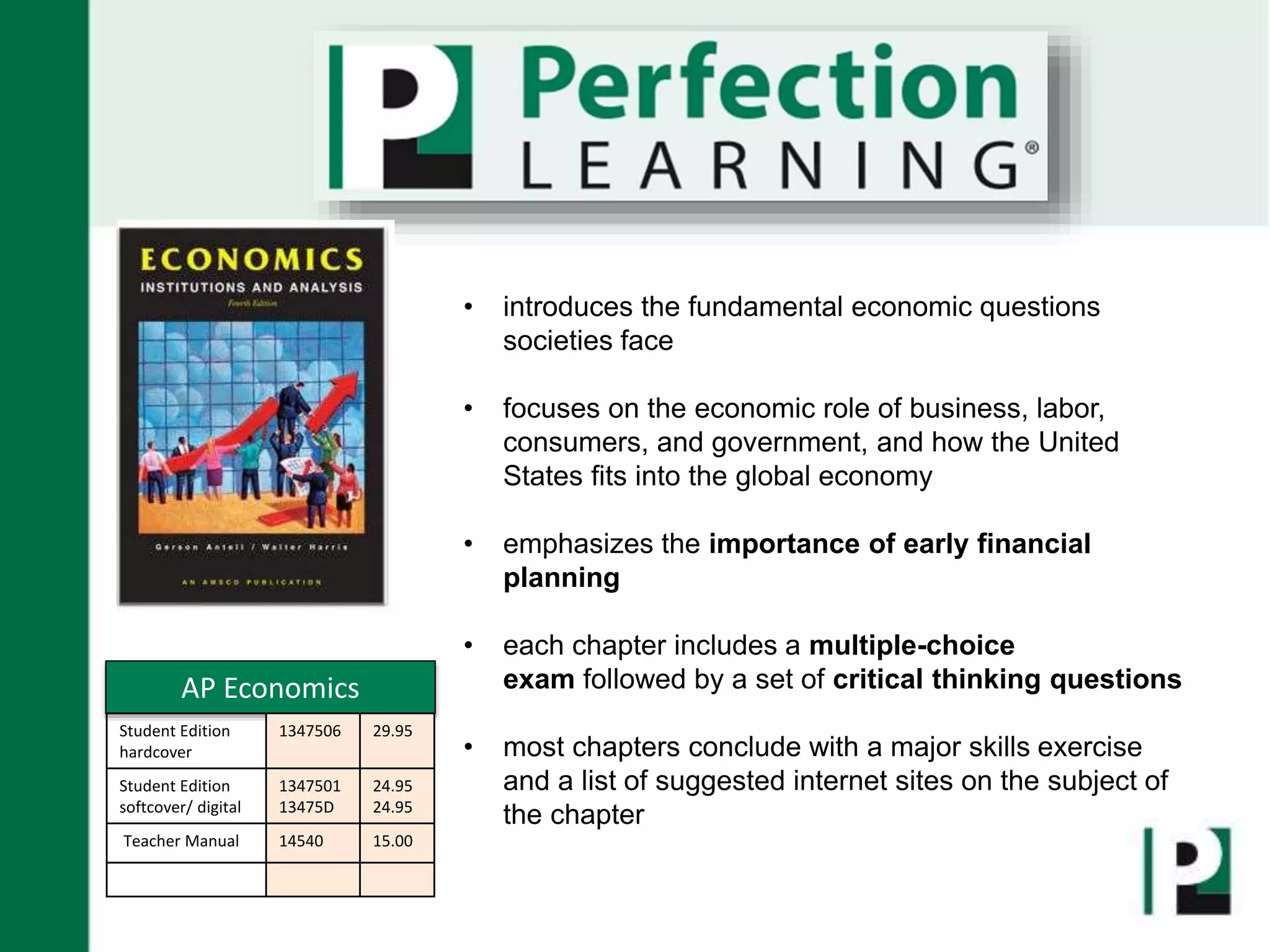 • introduces the fundamental economic questions
societies face
• focuses on the economic role of business, labor,
consumers, and government, and how the United
States fits into the global economy
• emphasizes the importance of early financial
planning
• each chapter includes a multiple-choice
exam followed by a set of critical thinking questions
• most chapters conclude with a major skills exercise
and a list of suggested internet sites on the subject of
the chapter
AP Economics
Student Edition
hardcover
1347506 29.95
Student Edition
softcover/ digital
1347501
13475D
24.95
24.95
Teacher Manual 14540 15.00
 