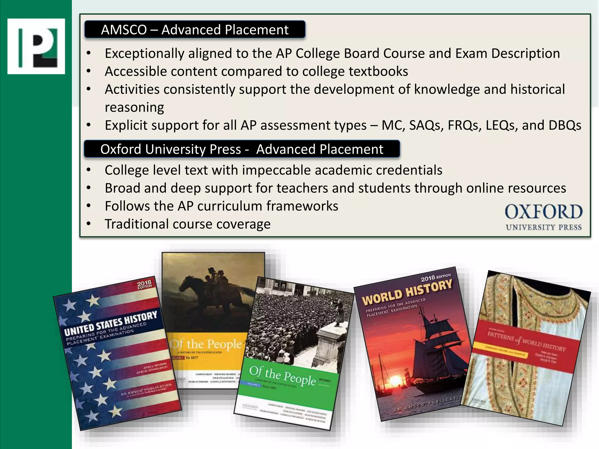 AMSCO and OUP• Exceptionally aligned to the AP College Board Course and Exam Description
• Accessible content compared to college textbooks
• Activities consistently support the development of knowledge and historical
reasoning
• Explicit support for all AP assessment types – MC, SAQs, FRQs, LEQs, and DBQs
• College level text with impeccable academic credentials
• Broad and deep support for teachers and students through online resources
• Follows the AP curriculum frameworks
• Traditional course coverage
Oxford University Press - Advanced Placement
AMSCO – Advanced Placement
 