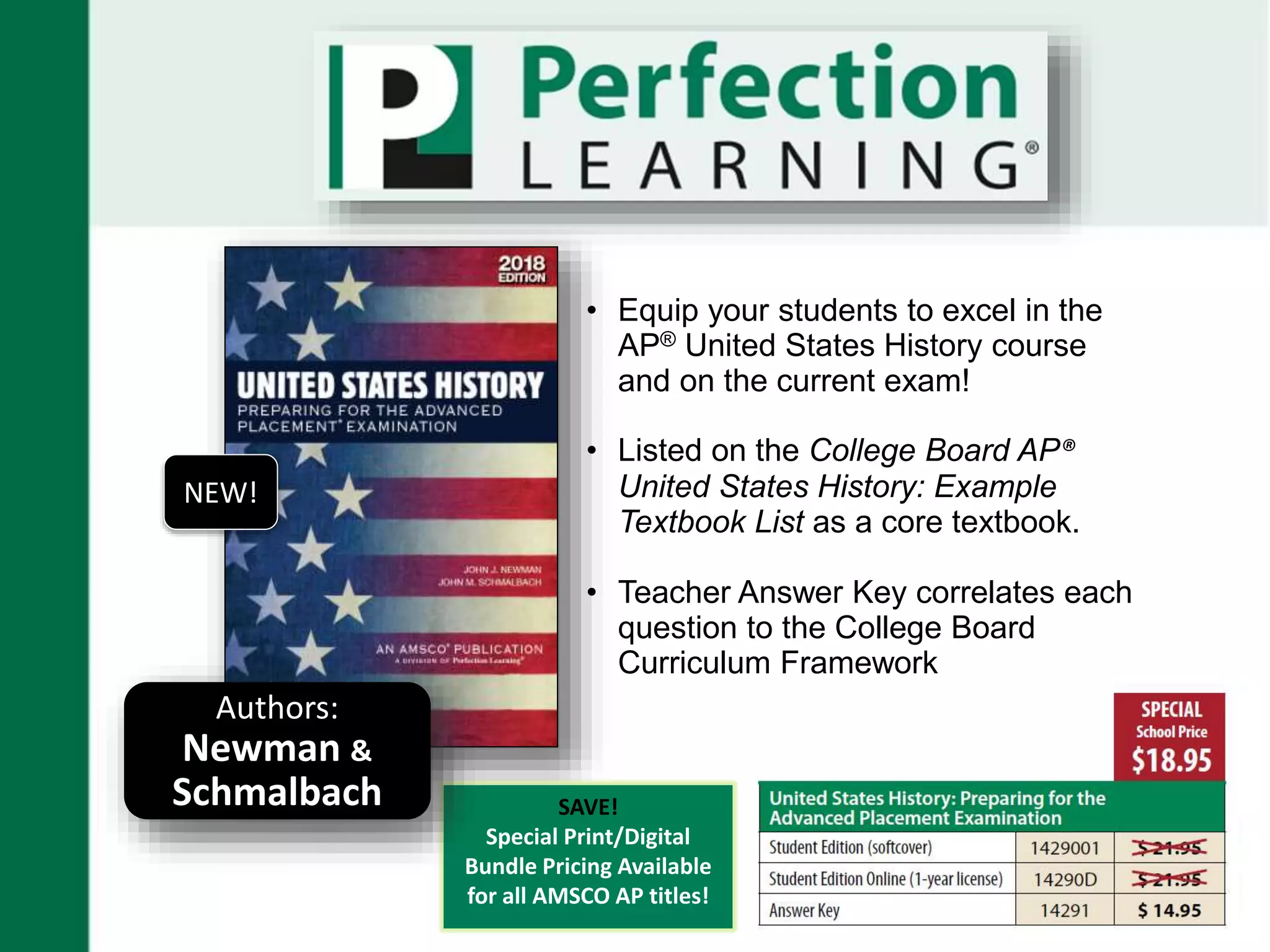 • Equip your students to excel in the
AP® United States History course
and on the current exam!
• Listed on the College Board AP®
United States History: Example
Textbook List as a core textbook.
• Teacher Answer Key correlates each
question to the College Board
Curriculum Framework
SAVE!
Special Print/Digital
Bundle Pricing Available
for all AMSCO AP titles!
Authors:
Newman &
Schmalbach
NEW!
 