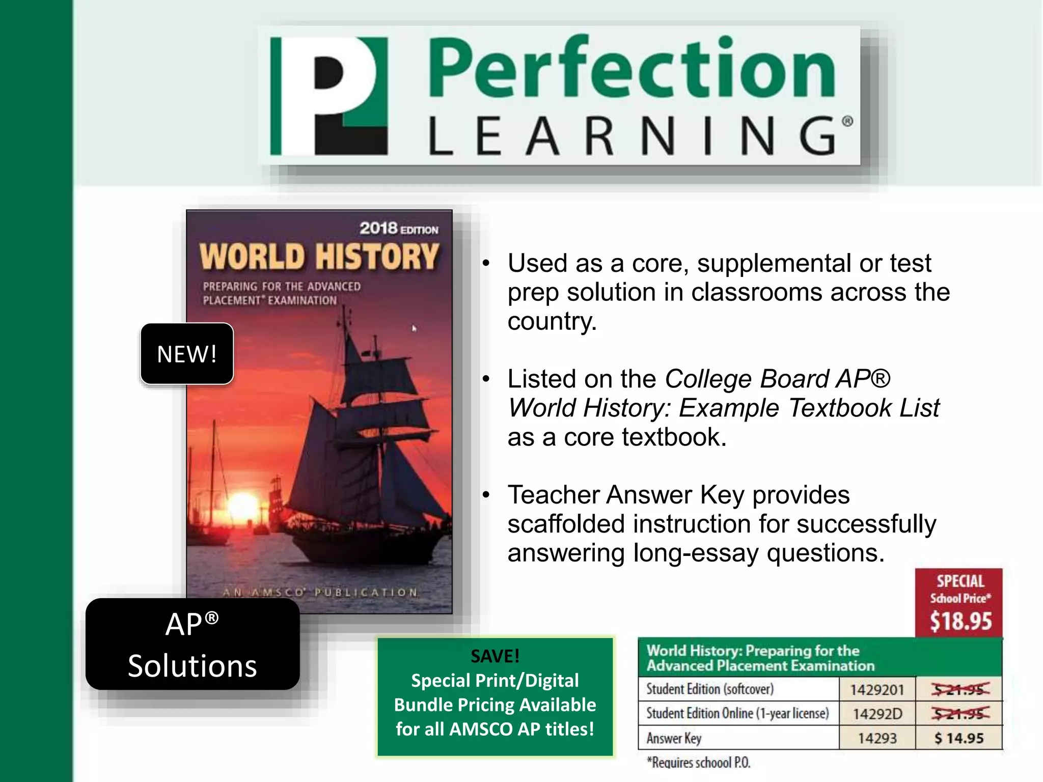 SAVE!
Special Print/Digital
Bundle Pricing Available
for all AMSCO AP titles!
AP®
Solutions
NEW!
• Used as a core, supplemental or test
prep solution in classrooms across the
country.
• Listed on the College Board AP®
World History: Example Textbook List
as a core textbook.
• Teacher Answer Key provides
scaffolded instruction for successfully
answering long-essay questions.
 