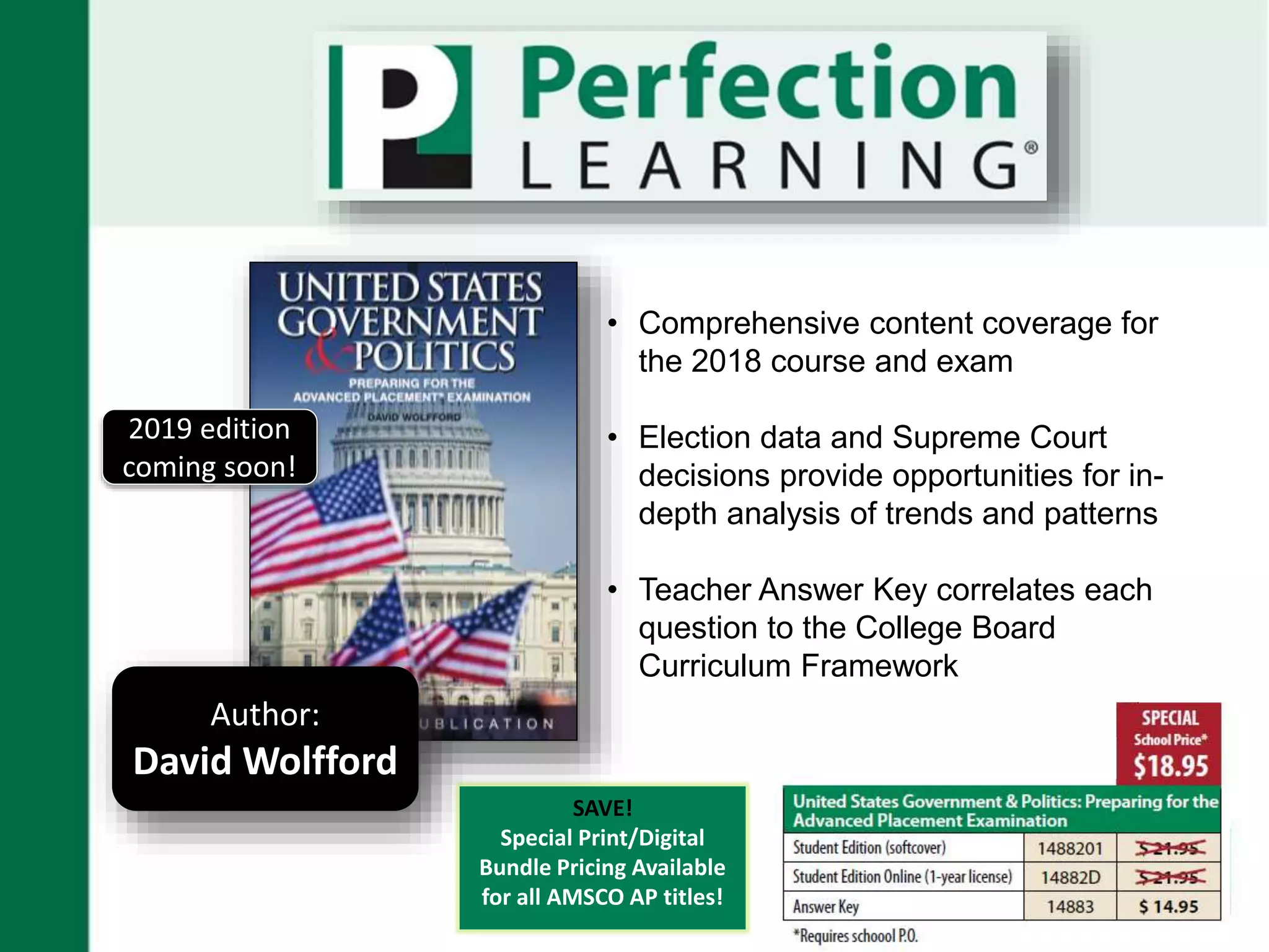 • Comprehensive content coverage for
the 2018 course and exam
• Election data and Supreme Court
decisions provide opportunities for in-
depth analysis of trends and patterns
• Teacher Answer Key correlates each
question to the College Board
Curriculum Framework
Author:
David Wolfford
2019 edition
coming soon!
SAVE!
Special Print/Digital
Bundle Pricing Available
for all AMSCO AP titles!
 
