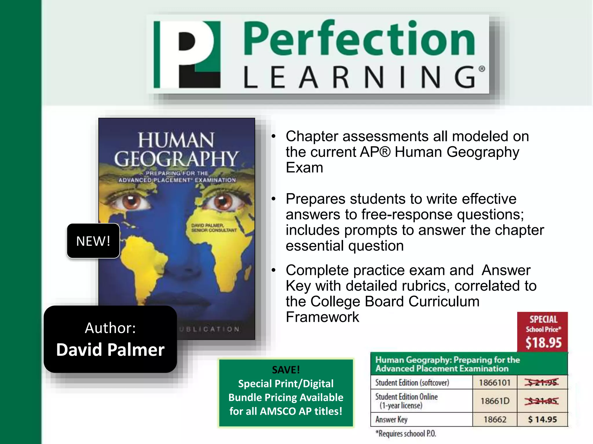 • Chapter assessments all modeled on
the current AP® Human Geography
Exam
• Prepares students to write effective
answers to free-response questions;
includes prompts to answer the chapter
essential question
• Complete practice exam and Answer
Key with detailed rubrics, correlated to
the College Board Curriculum
Framework
Author:
David Palmer
NEW!
SAVE!
Special Print/Digital
Bundle Pricing Available
for all AMSCO AP titles!
 