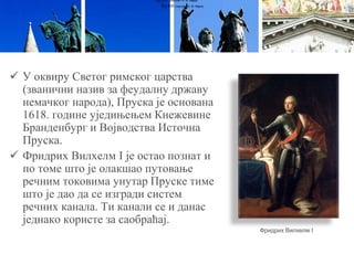  У оквиру Светог римског царства
(званични назив за феудалну државу
немачког народа), Пруска је основана
1618. године уједињењем Кнежевине
Бранденбург и Војводства Источна
Пруска.
 Фридрих Вилхелм I је остао познат и
по томе што је олакшао путовање
речним токовима унутар Пруске тиме
што је дао да се изгради систем
речних канала. Ти канали се и данас
једнако користе за саобраћај.
Луј XVI (портрет А. Ф. Кајеа)
Луј XVI (портрет А. Ф. Кајеа)
Фридрих Вилхелм I
 