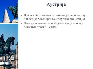 Аустрија
 Држава обележена владавином једне династије,
династије Хабзбурга (Хабзбуршка монархија)
 Постаје велика сила победама извојеваним у
ратовима против Турске
 