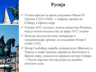 Русија
 Успон царства за време владавине Ивана IV
Грозног (1533-1584) → ширење државе ка
Сибиру и Црном мору
 Године 1613. на власт долази династија Романов,
која је потом владала све до краја 1917. године
 Почетак апсолутистичке монархије и
модернизације државе: од владавине Петра I
(1696-1725)
 Петар I побеђује највеће непријатеље, Шведску и
Турску и шири границе државе ка Балтичком и
Црном мору, односно ка крајњем истоку Сибира
→ Руско царство постаје једна од водећих
светских сила
 