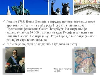  Године 1703. Петар Велики је наредио почетак изградње нове
престонице Русије на ушћу реке Неве у Балтичко море.
Престоница је названа Санкт Петербург. На изградњи је
радило више од 20 000 радника из целе Русије и занатлија из
западне Европе. По наређењу Петра I град је био саграђен под
утицајем европских стилова.
 И данас је то један од најлепших градова на свету.
Луј XVI (портрет А. Ф. Кајеа)
Луј XVI (портрет А. Ф. Кајеа)
Петар Велики (Пол
Деларош,1838)
Мапа Санкт Петербурга
из 1903.
 