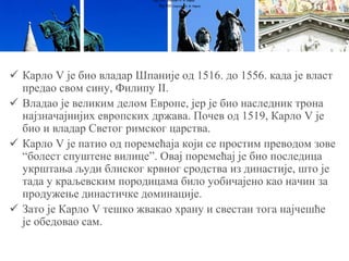  Карло V је био владар Шпаније од 1516. до 1556. када је власт
предао свом сину, Филипу II.
 Владао је великим делом Европе, јер је био наследник трона
најзначајнијих европских држава. Почев од 1519, Карло V је
био и владар Светог римског царства.
 Карло V је патио од поремећаја који се простим преводом зове
“болест спуштене вилице”. Овај поремећај је био последица
укрштања људи блиског крвног сродства из династије, што је
тада у краљевским породицама било уобичајено као начин за
продужење династичке доминације.
 Зато је Карло V тешко жвакао храну и свестан тога најчешће
је обедовао сам.
Луј XVI (портрет А. Ф. Кајеа)
Луј XVI (портрет А. Ф. Кајеа)
 