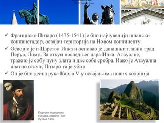  Франциско Пизаро (1475-1541) је био најчувенији шпански
конквистадор, освајач територија на Новом континенту.
 Освојио је и Царство Инка и основао је данашњи главни град
Перуа, Лиму. За откуп последњег цара Инка, Атауалпе,
тражио је собу пуну злата и две собе сребра. Иако је Атауалпа
платио откуп, Пизаро га је убио.
 Он је био десна рука Карла V у освајањима нових колонија
Луј XVI (портрет А. Ф. Кајеа)
Луј XVI (портрет А. Ф. Кајеа)
Портрет Франциска
Пизара, Амабле Пол
Кутана 1835.
 