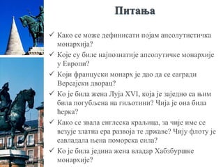 Питања
 Како се може дефинисати појам апсолутистичка
монархија?
 Које су биле најпознатије апсолутичке монархије
у Европи?
 Који француски монарх је дао да се сагради
Версајски дворац?
 Ко је била жена Луја XVI, која је заједно са њим
била погубљена на гиљотини? Чија је она била
ћерка?
 Како се звала енглеска краљица, за чије име се
везује златна ера развоја те државе? Чију флоту је
савладала њена поморска сила?
 Ко је била једина жена владар Хабзбуршке
монархије?
 
