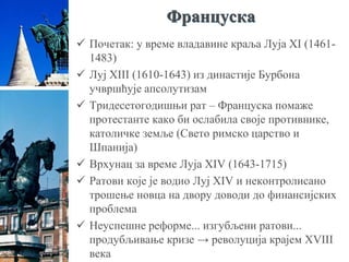 Француска
 Почетак: у време владавине краља Луја XI (1461-
1483)
 Луј XIII (1610-1643) из династије Бурбона
учвршћује апсолутизам
 Тридесетогодишњи рат – Француска помаже
протестанте како би ослабила своје противнике,
католичке земље (Свето римско царство и
Шпанија)
 Врхунац за време Луја XIV (1643-1715)
 Ратови које је водио Луј XIV и неконтролисано
трошење новца на двору доводи до финансијских
проблема
 Неуспешне реформе... изгубљени ратови...
продубљивање кризе → револуција крајем XVIII
века
 