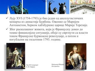  Лују XVI (1754-1793) је био један од апсолутистичких
монарха из династије Бурбона. Оженио се Маријом
Антоанетом, ћерком хабзбуршке царице Марије Терезије.
 Због раскалашног живота, који је Француску довео до
тешке финансијске ситуације, обоје су свргнути са власти
током Француске буржоаске револуције, а потом и
погубљени на гиљотини 1793. године.
Луј XVI (портрет А. Ф. Кајеа)
Луј XVI (портрет А. Ф. Кајеа)
Луј XVI (портрет
А. Ф. Кајеа)
Краљица Марија
Антоанета
 