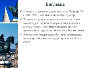 Енглеска
 Почетак: у време владавине краља Хенрија VII
(1485-1509), оснивача династије Тјудор
 Разлика у односу на остале апсолутистичке
монархије (Парламент ограничава владарев
апсолутизам... постојање сталежа чији су
припадници одређени пореклом и богатством)
 Водећа економска сила због свог географског
положаја и богатства која је црпела из Новог
света
 