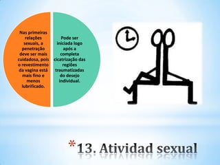 *
Pode ser
iniciada logo
após a
completa
cicatrização das
regiões
traumatizadas
do desejo
individual.
Nas primeiras
relações
sexuais, a
penetração
deve ser mais
cuidadosa, pois
o revestimento
da vagina está
mais fino e
menos
lubrificado.
 