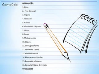 Conteúdo
INTRODUÇÃO
1. Dieta
2. Peso Corporal
3. Higiene
4. Vestuário
5. Hábitos
6. Alojamento conjunto
7. Visitas
8. Dores
9. Medicamentos
10. Lóquios
11. Involução Uterina
12. Atividades Físicas
13. Atividade sexual
14. Planejamento Familiar
15. Depressão pós-parto
16. Consulta Médica de revisão
CONCLUSÕES
 