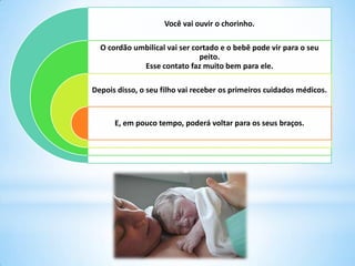 Você vai ouvir o chorinho.
O cordão umbilical vai ser cortado e o bebê pode vir para o seu
peito.
Esse contato faz muito bem para ele.
Depois disso, o seu filho vai receber os primeiros cuidados médicos.
E, em pouco tempo, poderá voltar para os seus braços.
 
