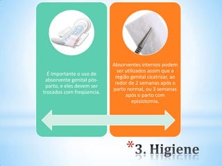 *
É importante o uso de
absorvente genital pós-
parto, e eles devem ser
trocados com freqüencia.
Absorventes internos podem
ser utilizados assim que a
região genital cicatrizar, ao
redor de 2 semanas após o
parto normal, ou 3 semanas
após o parto com
episiotomia.
 
