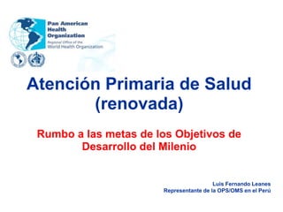 Atención Primaria de Salud
       (renovada)
 Rumbo a las metas de los Objetivos de
        Desarrollo del Milenio


                                         Luis Fernando Leanes
                       Representante de la OPS/OMS en el Perú
 