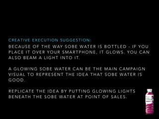 B E C A U S E O F T H E WAY S O B E WAT E R I S B O T T L E D - I F Y O U
P L A C E I T O V E R Y O U R S M A R T P H O N E , I T G L O W S . Y O U C A N
A L S O B E A M A L I G H T I N T O I T.
!
A G L O W I N G S O B E WAT E R C A N B E T H E M A I N C A M PA I G N
V I S U A L T O R E P R E S E N T T H E I D E A T H AT S O B E WAT E R I S
G O O D .
!
R E P L I C AT E T H E I D E A B Y P U T T I N G G L O W I N G L I G H T S
B E N E AT H T H E S O B E WAT E R AT P O I N T O F S A L E S .
C R E A T I V E E X E C U T I O N S U G G E S T I O N :
 