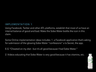 Using Facebook, Twitter and other ATL platforms, establish that most of us have an
internal balance of good and bad. Make the Sobe Water bottle the icon in this
claim.
Some Online implementation ideas includes: 1. a Facebook application that’s asking
for submission of the glowing Sobe Water “confessions” a la Secret, the app.
E.G “Cheated on my diet - but it’s all good because I had Sobe Water.”
2. Videos educating that Sobe Water is very good because it has vitamins, etc.
I M P L E M E N TA T I O N 1
 