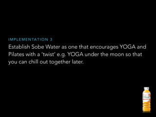 Establish Sobe Water as one that encourages YOGA and
Pilates with a ‘twist’ e.g. YOGA under the moon so that
you can chill out together later.
I M P L E M E N TA T I O N 3
 