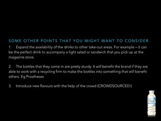 1. Expand the availability of the drinks to other take-out areas. For example – it can
be the perfect drink to accompany a light salad or sandwich that you pick up at the
magazine store.
2. The bottles that they come in are pretty sturdy. It will benefit the brand if they are
able to work with a recycling firm to make the bottles into something that will benefit
others. Eg Prostheses
3. Introduce new flavours with the help of the crowd (CROWDSOURCED!)
S O M E O T H E R P O I N T S T H A T Y O U M I G H T WA N T T O C O N S I D E R .
 