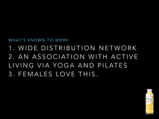 1 . W I D E D I S T R I B U T I O N N E T W O R K
2 . A N A S S O C I AT I O N W I T H A C T I V E
L I V I N G V I A Y O G A A N D P I L AT E S
3 . F E M A L E S L O V E T H I S .
W H A T ’ S K N O W N T O W O R K
 