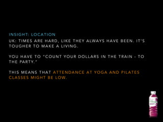 U K : T I M E S A R E H A R D , L I K E T H E Y A LWA Y S H A V E B E E N . I T ’ S
T O U G H E R T O M A K E A L I V I N G .
!
Y O U H A V E T O “ C O U N T Y O U R D O L L A R S I N T H E T R A I N - T O
T H E PA R T Y. ”
!
T H I S M E A N S T H A T A T T E N D A N C E A T Y O G A A N D P I L A T E S
C L A S S E S M I G H T B E L O W.
I N S I G H T: L O C A T I O N
 